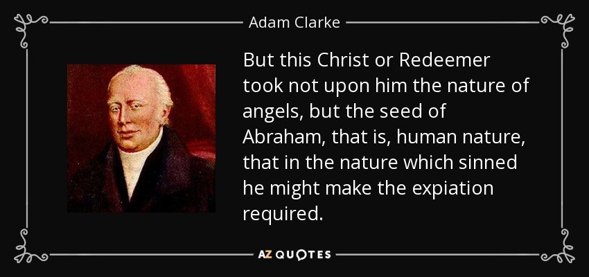 But this Christ or Redeemer took not upon him the nature of angels, but the seed of Abraham, that is, human nature, that in the nature which sinned he might make the expiation required. - Adam Clarke