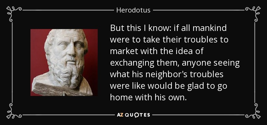But this I know: if all mankind were to take their troubles to market with the idea of exchanging them, anyone seeing what his neighbor's troubles were like would be glad to go home with his own. - Herodotus