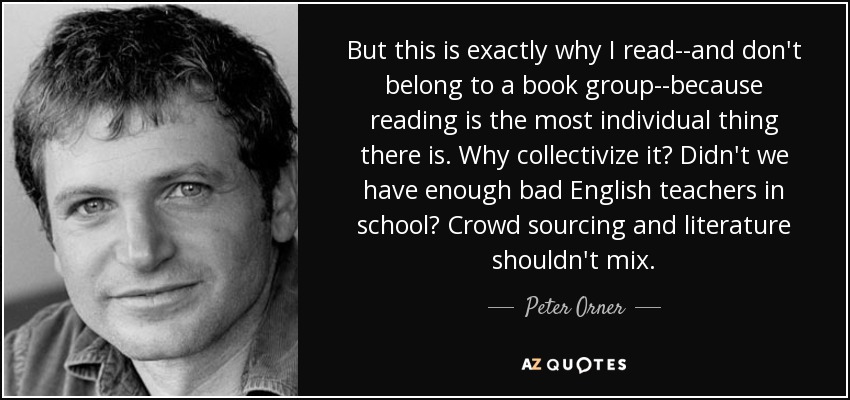 But this is exactly why I read--and don't belong to a book group--because reading is the most individual thing there is. Why collectivize it? Didn't we have enough bad English teachers in school? Crowd sourcing and literature shouldn't mix. - Peter Orner