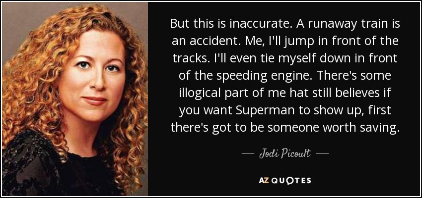 But this is inaccurate. A runaway train is an accident. Me, I'll jump in front of the tracks. I'll even tie myself down in front of the speeding engine. There's some illogical part of me hat still believes if you want Superman to show up, first there's got to be someone worth saving. - Jodi Picoult