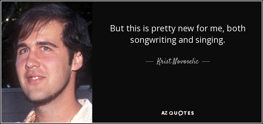 But this is pretty new for me, both songwriting and singing. - Krist Novoselic