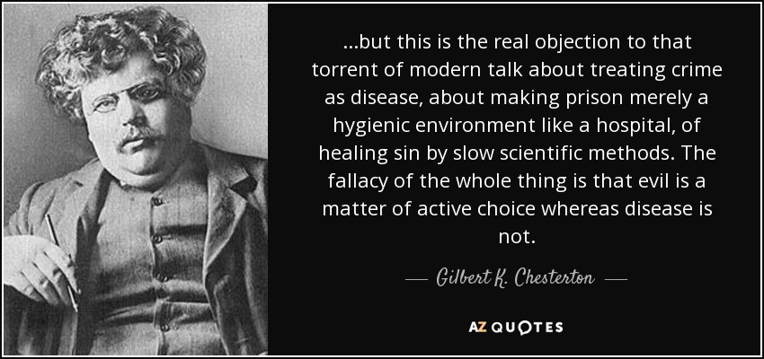 ...but this is the real objection to that torrent of modern talk about treating crime as disease, about making prison merely a hygienic environment like a hospital, of healing sin by slow scientific methods. The fallacy of the whole thing is that evil is a matter of active choice whereas disease is not. - Gilbert K. Chesterton