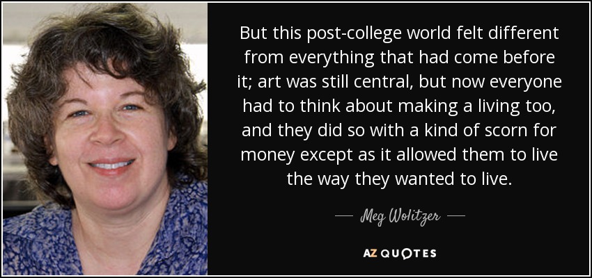 But this post-college world felt different from everything that had come before it; art was still central, but now everyone had to think about making a living too, and they did so with a kind of scorn for money except as it allowed them to live the way they wanted to live. - Meg Wolitzer