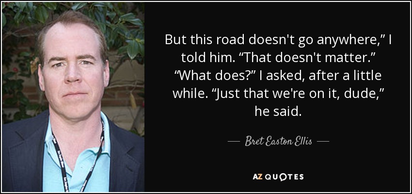 But this road doesn't go anywhere,” I told him. “That doesn't matter.” “What does?” I asked, after a little while. “Just that we're on it, dude,” he said. - Bret Easton Ellis