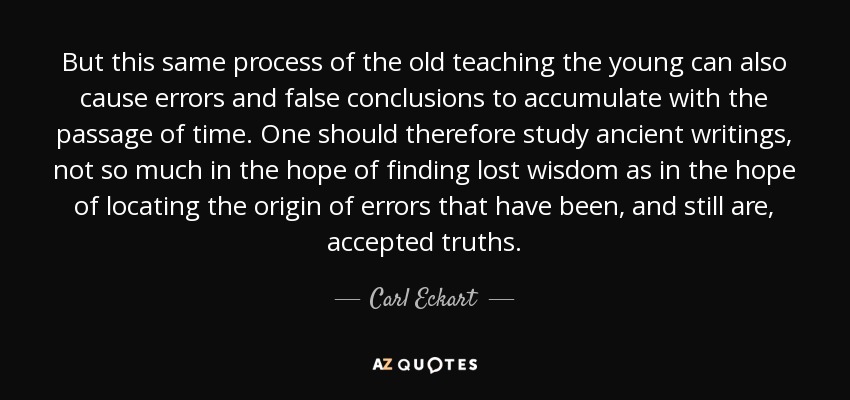 But this same process of the old teaching the young can also cause errors and false conclusions to accumulate with the passage of time. One should therefore study ancient writings, not so much in the hope of finding lost wisdom as in the hope of locating the origin of errors that have been, and still are, accepted truths. - Carl Eckart