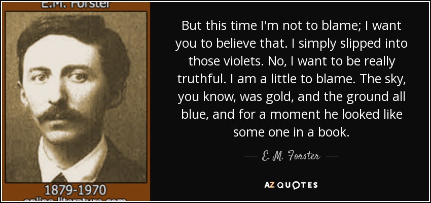 But this time I'm not to blame; I want you to believe that. I simply slipped into those violets. No, I want to be really truthful. I am a little to blame. The sky, you know, was gold, and the ground all blue, and for a moment he looked like some one in a book. - E. M. Forster