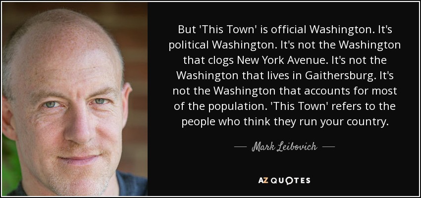 But 'This Town' is official Washington. It's political Washington. It's not the Washington that clogs New York Avenue. It's not the Washington that lives in Gaithersburg. It's not the Washington that accounts for most of the population. 'This Town' refers to the people who think they run your country. - Mark Leibovich