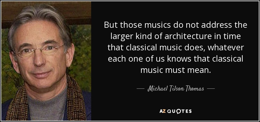 But those musics do not address the larger kind of architecture in time that classical music does, whatever each one of us knows that classical music must mean. - Michael Tilson Thomas