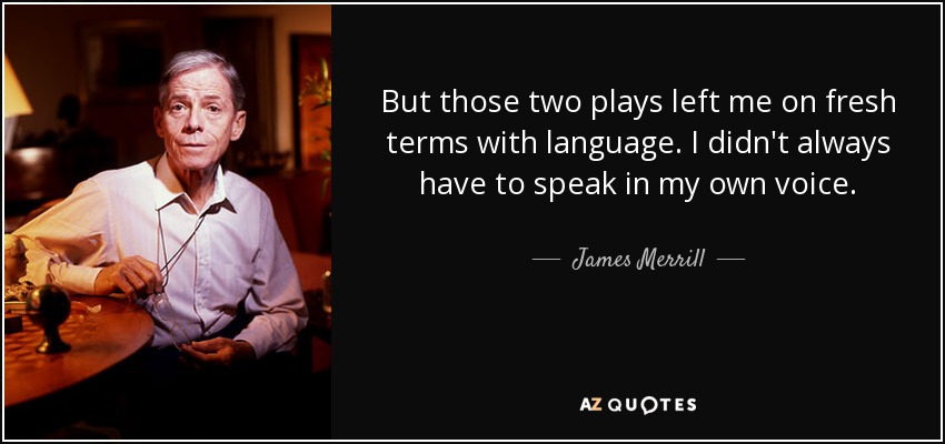 But those two plays left me on fresh terms with language. I didn't always have to speak in my own voice. - James Merrill