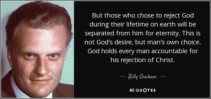 But those who chose to reject God during their lifetime on earth will be separated from him for eternity. This is not God's desire, but man's own choice. God holds every man accountable for his rejection of Christ. - Billy Graham
