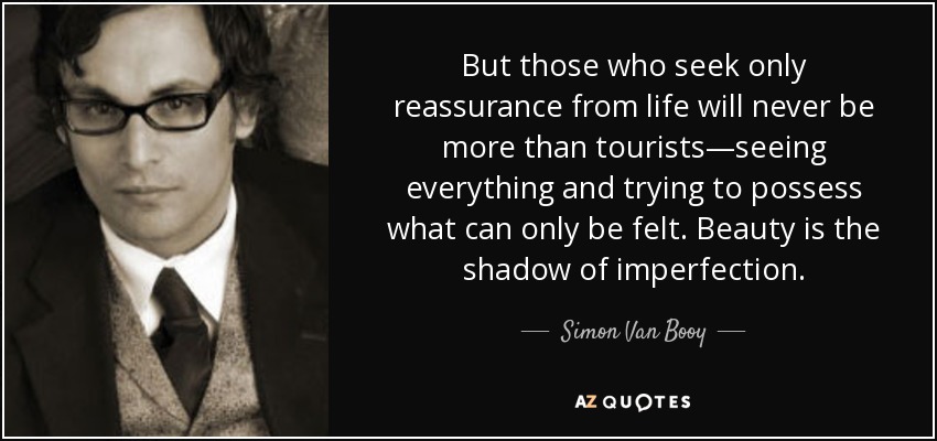But those who seek only reassurance from life will never be more than tourists—seeing everything and trying to possess what can only be felt. Beauty is the shadow of imperfection. - Simon Van Booy