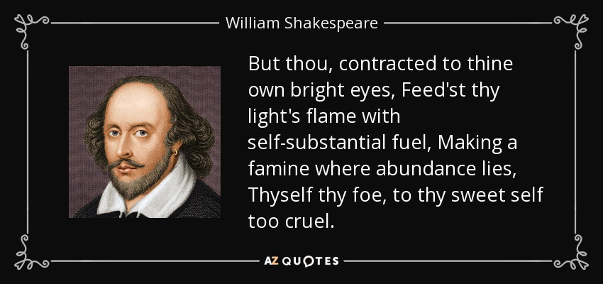 But thou, contracted to thine own bright eyes, Feed'st thy light's flame with self-substantial fuel, Making a famine where abundance lies, Thyself thy foe, to thy sweet self too cruel. - William Shakespeare