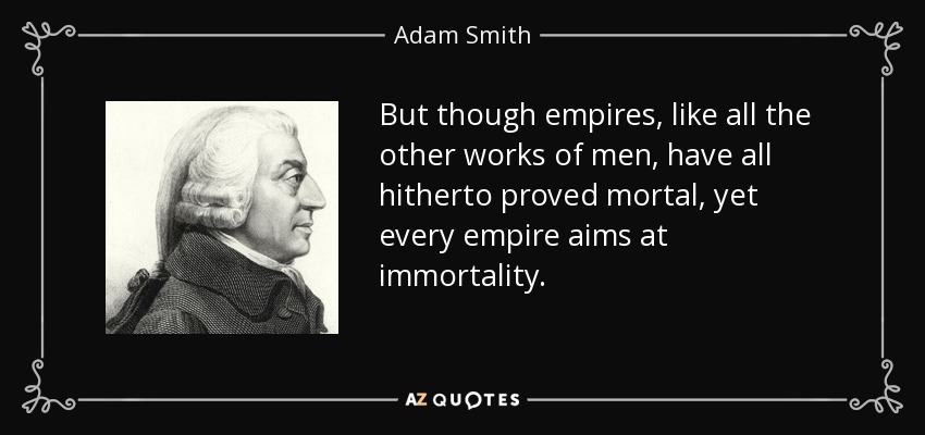 But though empires, like all the other works of men, have all hitherto proved mortal, yet every empire aims at immortality. - Adam Smith