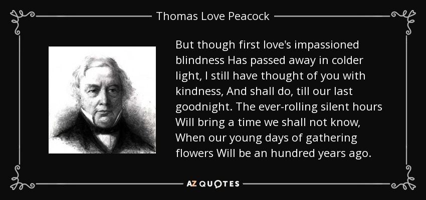 But though first love's impassioned blindness Has passed away in colder light, I still have thought of you with kindness, And shall do, till our last goodnight. The ever-rolling silent hours Will bring a time we shall not know, When our young days of gathering flowers Will be an hundred years ago. - Thomas Love Peacock