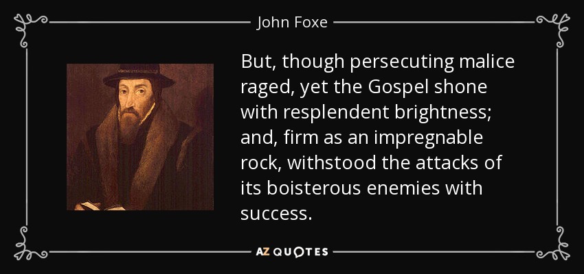 But, though persecuting malice raged, yet the Gospel shone with resplendent brightness; and, firm as an impregnable rock, withstood the attacks of its boisterous enemies with success. - John Foxe