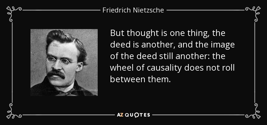 But thought is one thing, the deed is another, and the image of the deed still another: the wheel of causality does not roll between them. - Friedrich Nietzsche