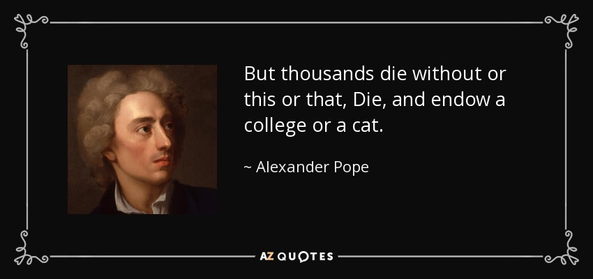 But thousands die without or this or that, Die, and endow a college or a cat. - Alexander Pope