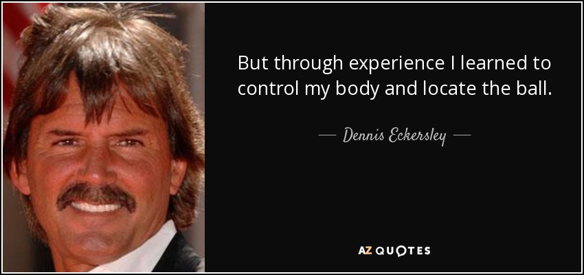 But through experience I learned to control my body and locate the ball. - Dennis Eckersley