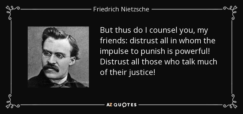 But thus do I counsel you, my friends: distrust all in whom the impulse to punish is powerful! Distrust all those who talk much of their justice! - Friedrich Nietzsche