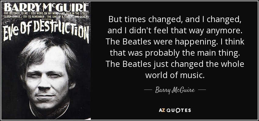 But times changed, and I changed, and I didn't feel that way anymore. The Beatles were happening. I think that was probably the main thing. The Beatles just changed the whole world of music. - Barry McGuire
