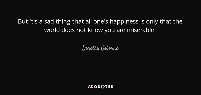 But 'tis a sad thing that all one's happiness is only that the world does not know you are miserable. - Dorothy Osborne