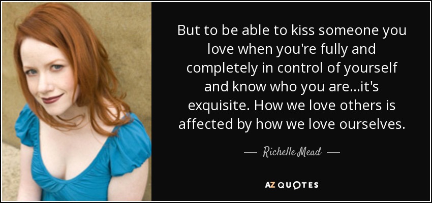 But to be able to kiss someone you love when you're fully and completely in control of yourself and know who you are...it's exquisite. How we love others is affected by how we love ourselves. - Richelle Mead