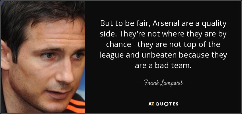 But to be fair, Arsenal are a quality side. They're not where they are by chance - they are not top of the league and unbeaten because they are a bad team. - Frank Lampard