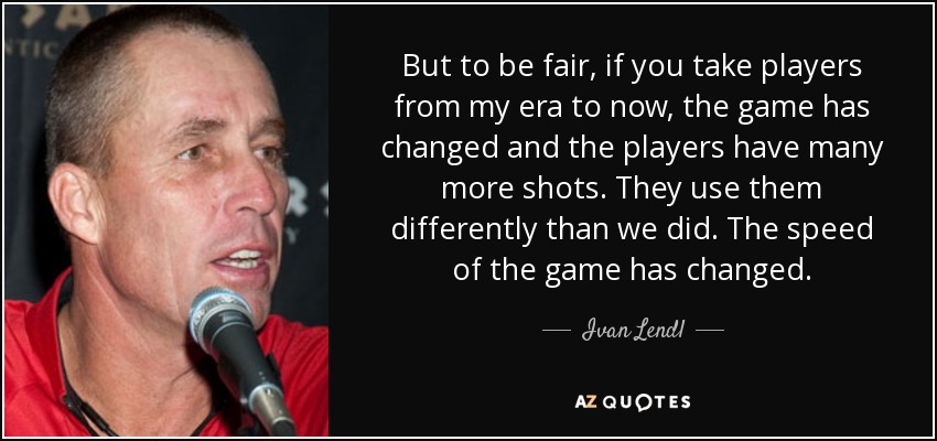 But to be fair, if you take players from my era to now, the game has changed and the players have many more shots. They use them differently than we did. The speed of the game has changed. - Ivan Lendl