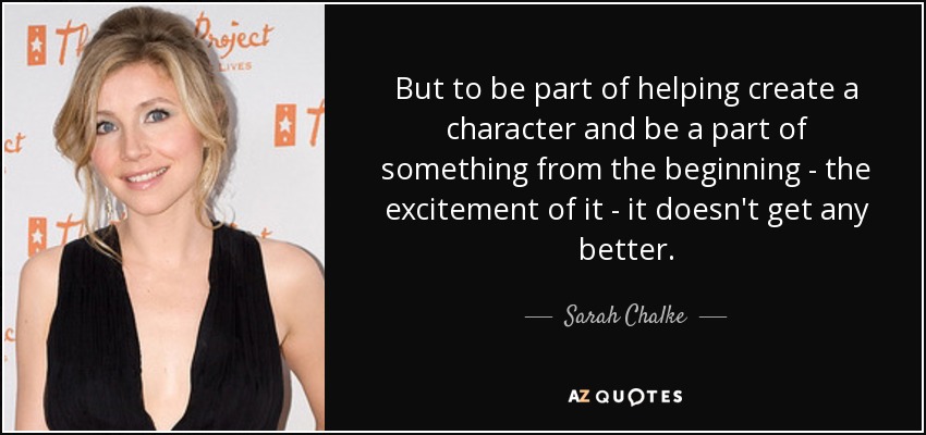 But to be part of helping create a character and be a part of something from the beginning - the excitement of it - it doesn't get any better. - Sarah Chalke