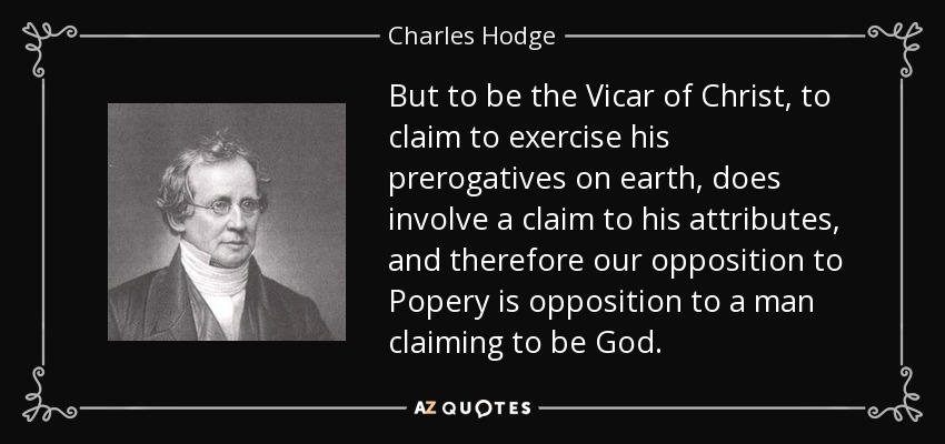 But to be the Vicar of Christ, to claim to exercise his prerogatives on earth, does involve a claim to his attributes, and therefore our opposition to Popery is opposition to a man claiming to be God. - Charles Hodge