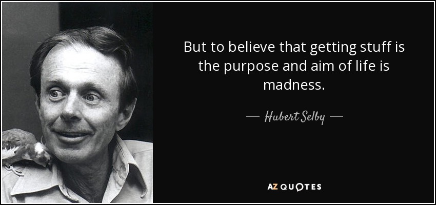 But to believe that getting stuff is the purpose and aim of life is madness. - Hubert Selby, Jr.
