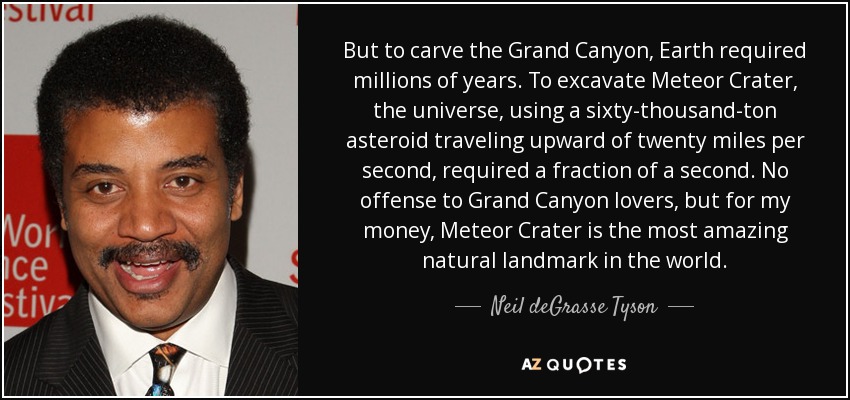 But to carve the Grand Canyon, Earth required millions of years. To excavate Meteor Crater, the universe, using a sixty-thousand-ton asteroid traveling upward of twenty miles per second, required a fraction of a second. No offense to Grand Canyon lovers, but for my money, Meteor Crater is the most amazing natural landmark in the world. - Neil deGrasse Tyson