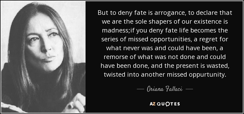 But to deny fate is arrogance, to declare that we are the sole shapers of our existence is madness;if you deny fate life becomes the series of missed opportunities, a regret for what never was and could have been, a remorse of what was not done and could have been done, and the present is wasted, twisted into another missed oppurtunity. - Oriana Fallaci