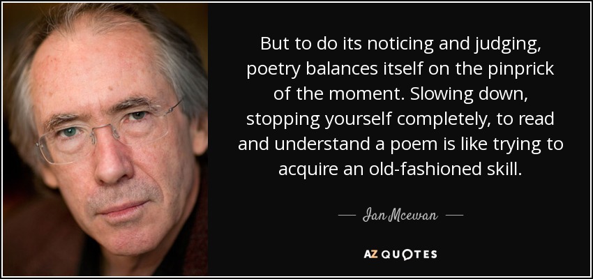 But to do its noticing and judging, poetry balances itself on the pinprick of the moment. Slowing down, stopping yourself completely, to read and understand a poem is like trying to acquire an old-fashioned skill. - Ian Mcewan