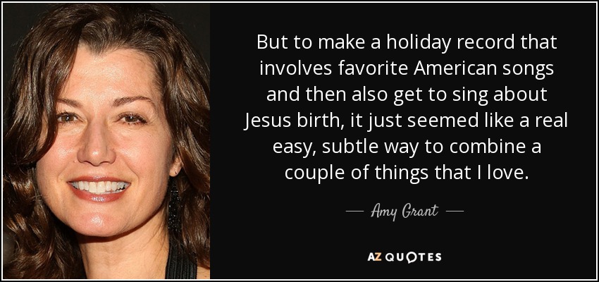 But to make a holiday record that involves favorite American songs and then also get to sing about Jesus birth, it just seemed like a real easy, subtle way to combine a couple of things that I love. - Amy Grant