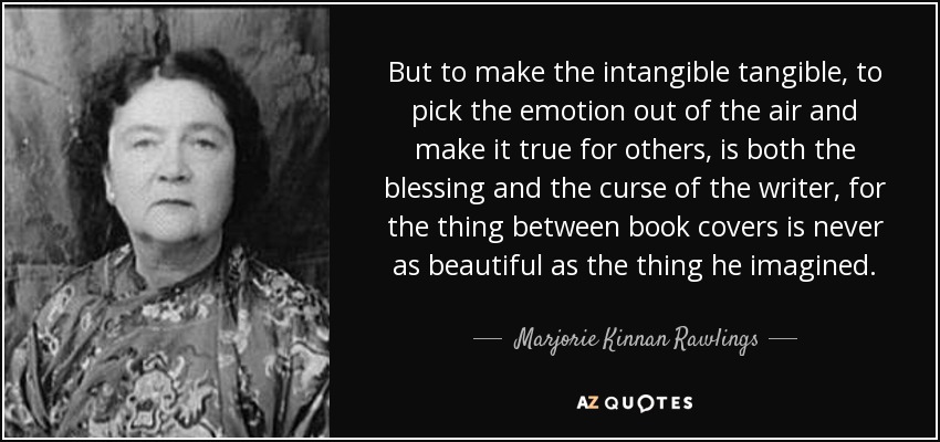 But to make the intangible tangible, to pick the emotion out of the air and make it true for others, is both the blessing and the curse of the writer, for the thing between book covers is never as beautiful as the thing he imagined. - Marjorie Kinnan Rawlings