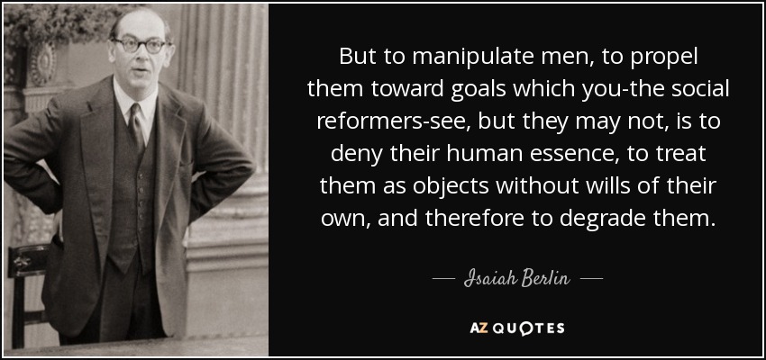 But to manipulate men, to propel them toward goals which you-the social reformers-see, but they may not, is to deny their human essence, to treat them as objects without wills of their own, and therefore to degrade them. - Isaiah Berlin