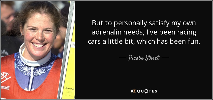 But to personally satisfy my own adrenalin needs, I've been racing cars a little bit, which has been fun. - Picabo Street
