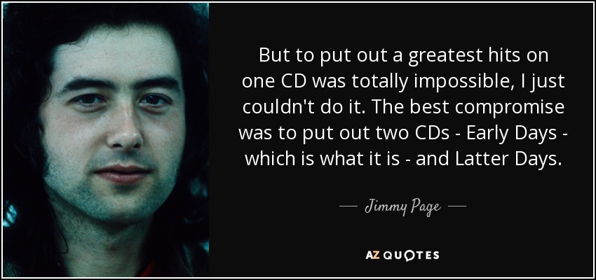 But to put out a greatest hits on one CD was totally impossible, I just couldn't do it. The best compromise was to put out two CDs - Early Days - which is what it is - and Latter Days. - Jimmy Page