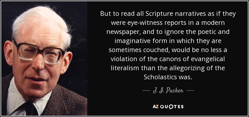 But to read all Scripture narratives as if they were eye-witness reports in a modern newspaper, and to ignore the poetic and imaginative form in which they are sometimes couched, would be no less a violation of the canons of evangelical literalism than the allegorizing of the Scholastics was. - J. I. Packer
