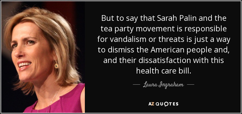But to say that Sarah Palin and the tea party movement is responsible for vandalism or threats is just a way to dismiss the American people and, and their dissatisfaction with this health care bill. - Laura Ingraham