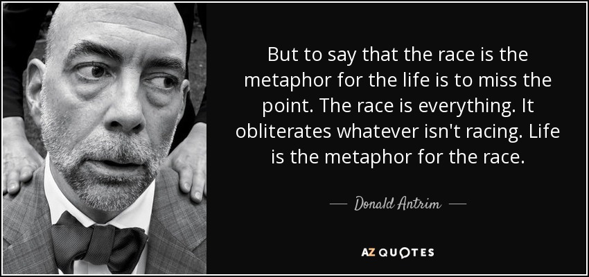 But to say that the race is the metaphor for the life is to miss the point. The race is everything. It obliterates whatever isn't racing. Life is the metaphor for the race. - Donald Antrim