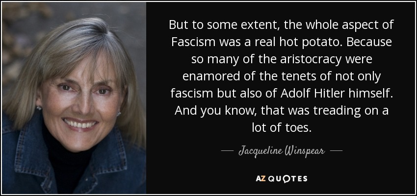 But to some extent, the whole aspect of Fascism was a real hot potato. Because so many of the aristocracy were enamored of the tenets of not only fascism but also of Adolf Hitler himself. And you know, that was treading on a lot of toes. - Jacqueline Winspear