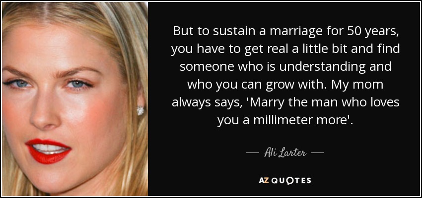 But to sustain a marriage for 50 years, you have to get real a little bit and find someone who is understanding and who you can grow with. My mom always says, 'Marry the man who loves you a millimeter more'. - Ali Larter