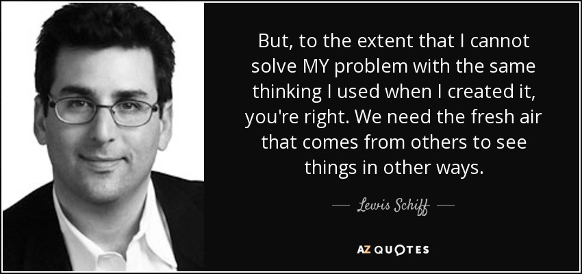 But, to the extent that I cannot solve MY problem with the same thinking I used when I created it, you're right. We need the fresh air that comes from others to see things in other ways. - Lewis Schiff