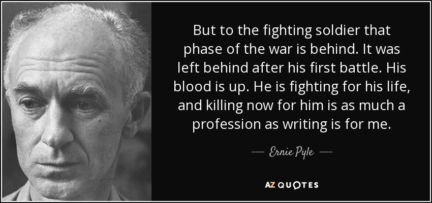 But to the fighting soldier that phase of the war is behind. It was left behind after his first battle. His blood is up. He is fighting for his life, and killing now for him is as much a profession as writing is for me. - Ernie Pyle