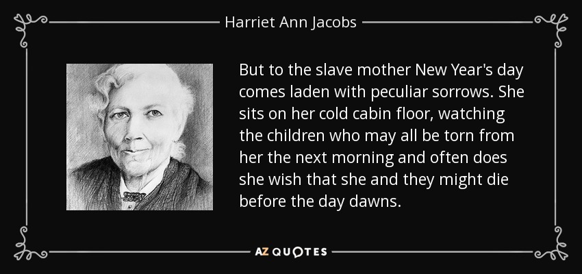 But to the slave mother New Year's day comes laden with peculiar sorrows. She sits on her cold cabin floor, watching the children who may all be torn from her the next morning and often does she wish that she and they might die before the day dawns. - Harriet Ann Jacobs