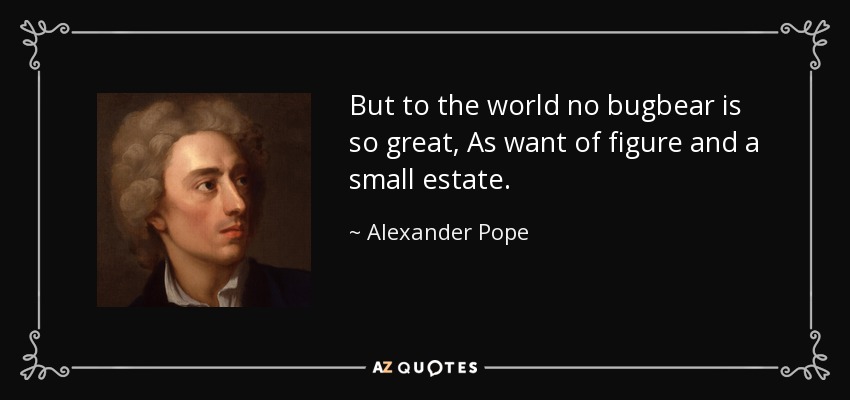 But to the world no bugbear is so great, As want of figure and a small estate. - Alexander Pope