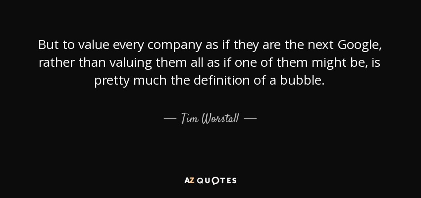 But to value every company as if they are the next Google, rather than valuing them all as if one of them might be, is pretty much the definition of a bubble. - Tim Worstall