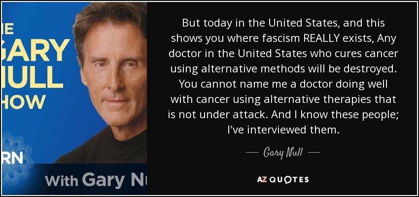 But today in the United States, and this shows you where fascism REALLY exists, Any doctor in the United States who cures cancer using alternative methods will be destroyed. You cannot name me a doctor doing well with cancer using alternative therapies that is not under attack. And I know these people; I've interviewed them. - Gary Null
